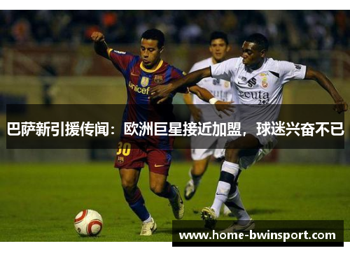 巴萨新引援传闻：欧洲巨星接近加盟，球迷兴奋不已